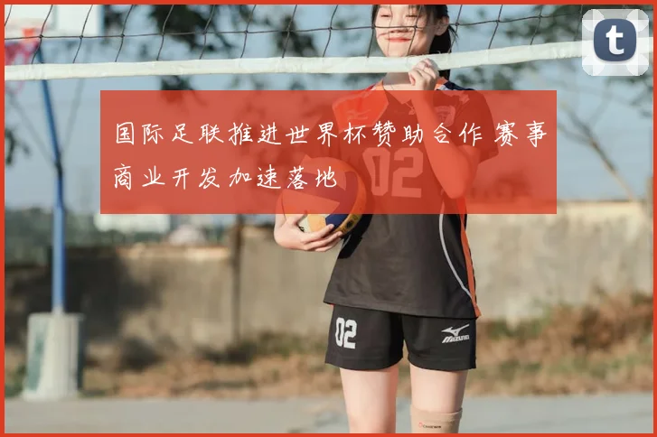 国际足联推进世界杯赞助合作 赛事商业开发加速落地