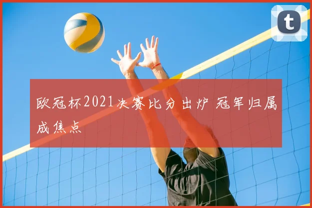 欧冠杯2021决赛比分出炉 冠军归属成焦点