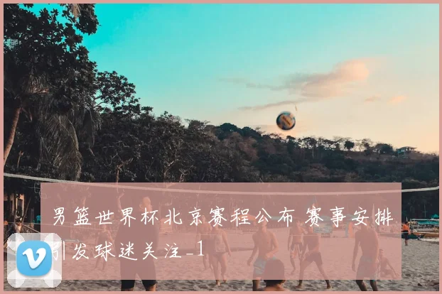男篮世界杯北京赛程公布 赛事安排引发球迷关注_1