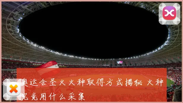 奥运会圣火火种取得方式揭秘 火种究竟用什么采集