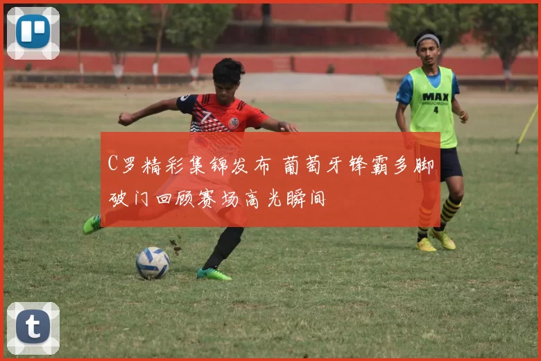 C罗精彩集锦发布 葡萄牙锋霸多脚破门回顾赛场高光瞬间
