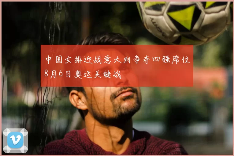 中国女排迎战意大利争夺四强席位8月6日奥运关键战