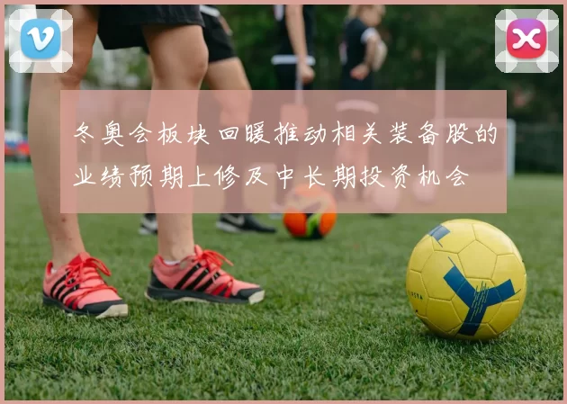 冬奥会板块回暖推动相关装备股的业绩预期上修及中长期投资机会