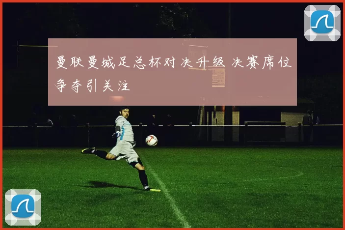 曼联曼城足总杯对决升级 决赛席位争夺引关注