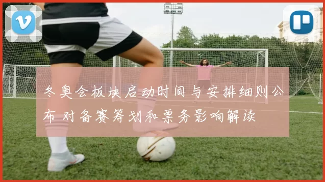 冬奥会板块启动时间与安排细则公布 对备赛筹划和票务影响解读