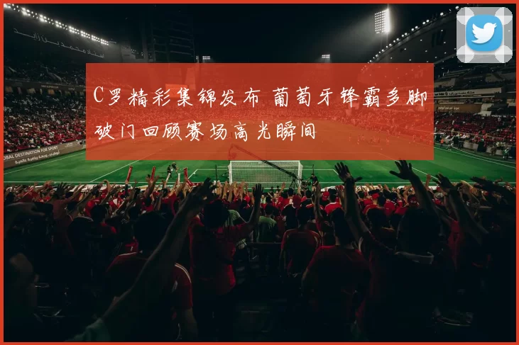 C罗精彩集锦发布 葡萄牙锋霸多脚破门回顾赛场高光瞬间