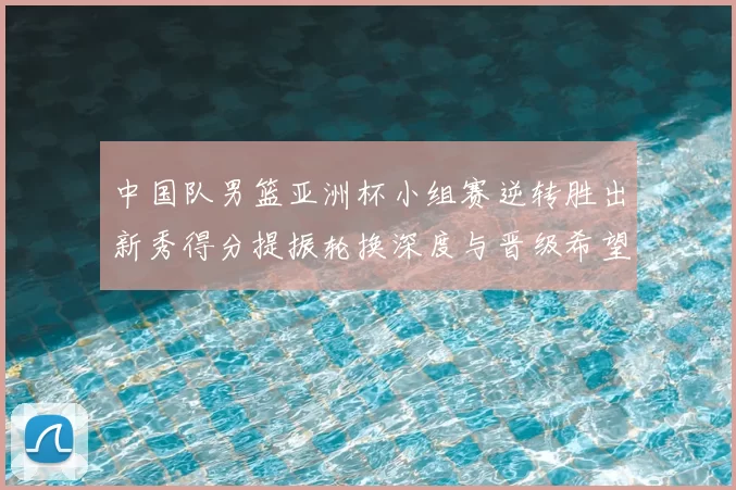 中国队男篮亚洲杯小组赛逆转胜出新秀得分提振轮换深度与晋级希望