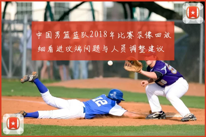中国男篮蓝队2018年比赛录像回放 细看进攻端问题与人员调整建议