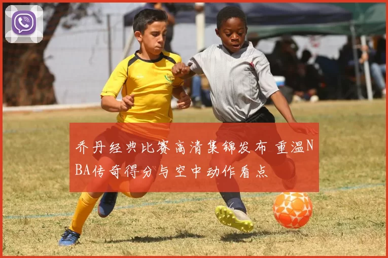 乔丹经典比赛高清集锦发布 重温NBA传奇得分与空中动作看点