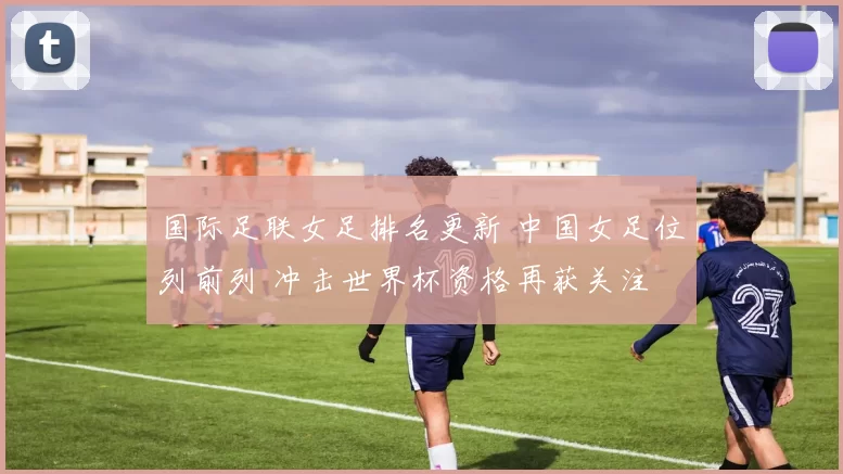 国际足联女足排名更新 中国女足位列前列 冲击世界杯资格再获关注