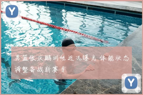 男篮张庆鹏训练近况曝光 体能状态调整备战新赛季