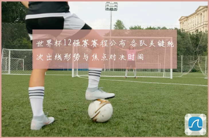 世界杯12强赛赛程公布 各队关键轮次出线形势与焦点对决时间