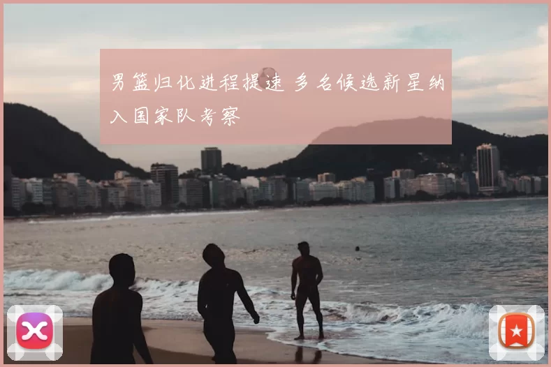 男篮归化进程提速 多名候选新星纳入国家队考察