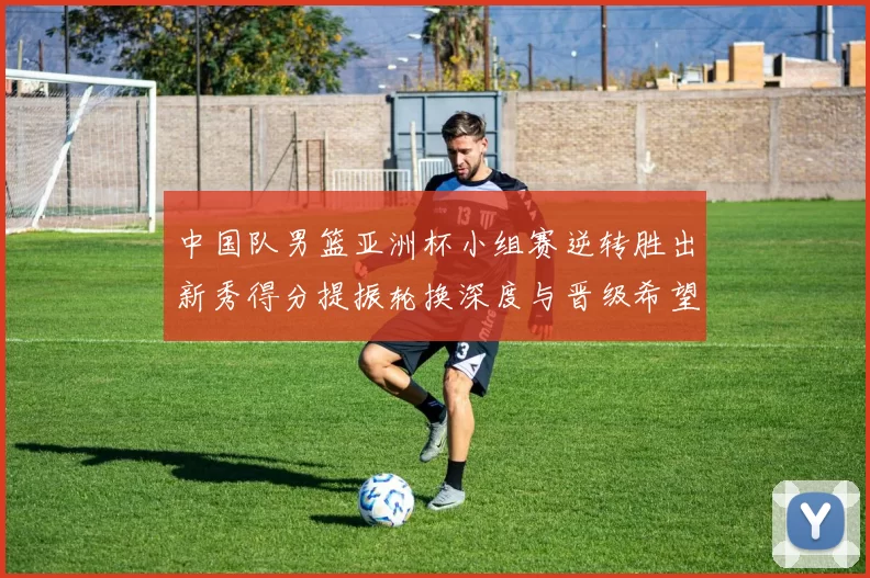 中国队男篮亚洲杯小组赛逆转胜出新秀得分提振轮换深度与晋级希望