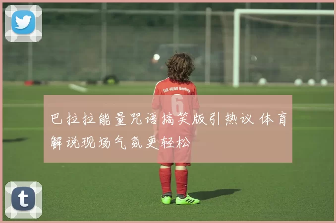 巴拉拉能量咒语搞笑版引热议 体育解说现场气氛更轻松
