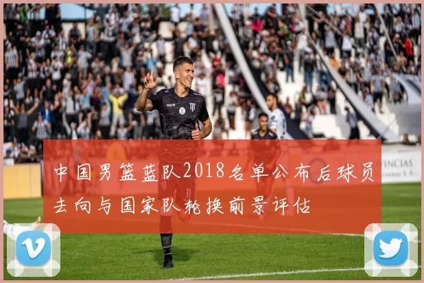 中国男篮蓝队2018名单公布后球员去向与国家队轮换前景评估