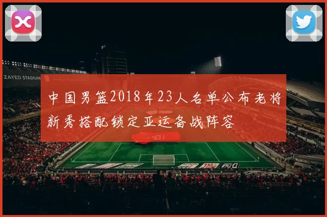 中国男篮2018年23人名单公布老将新秀搭配锁定亚运备战阵容