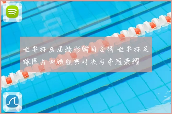 世界杯历届精彩瞬间合辑 世界杯足球图片回顾经典对决与夺冠荣耀