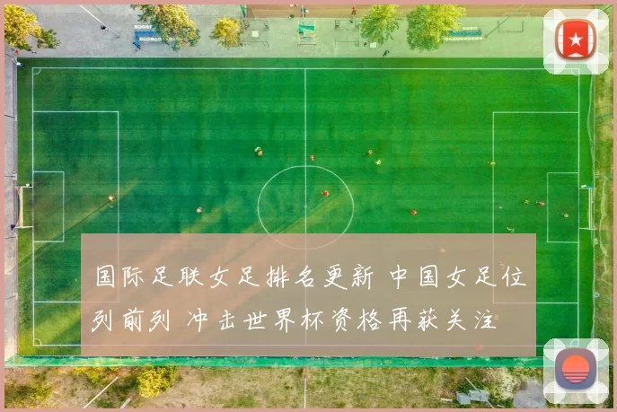国际足联女足排名更新 中国女足位列前列 冲击世界杯资格再获关注