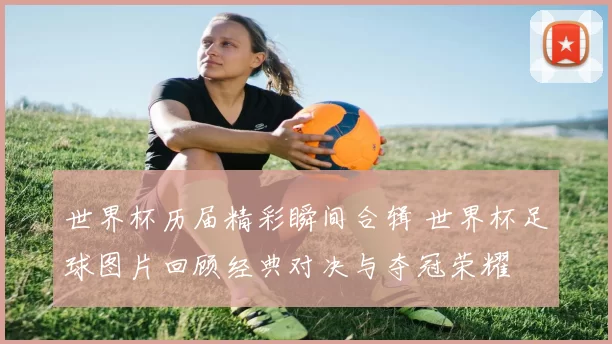 世界杯历届精彩瞬间合辑 世界杯足球图片回顾经典对决与夺冠荣耀