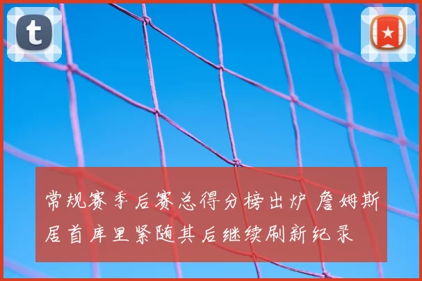 常规赛季后赛总得分榜出炉 詹姆斯居首库里紧随其后继续刷新纪录