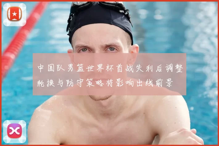 中国队男篮世界杯首战失利后调整轮换与防守策略将影响出线前景