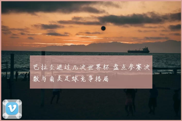 巴拉圭进过几次世界杯 盘点参赛次数与南美足球竞争格局