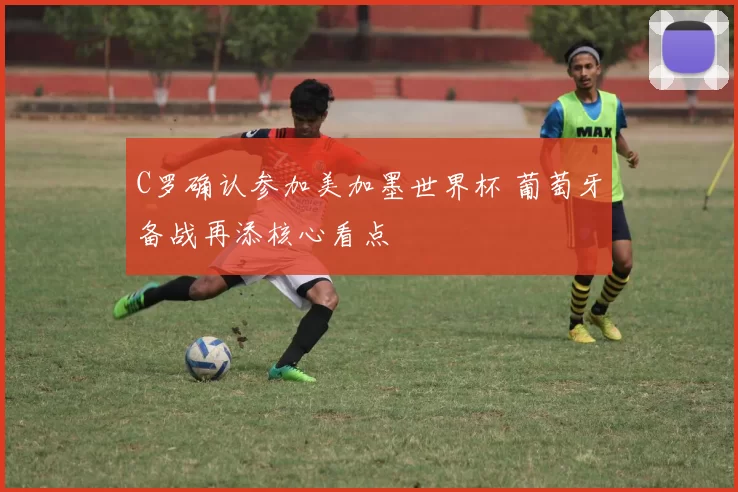 C罗确认参加美加墨世界杯 葡萄牙备战再添核心看点