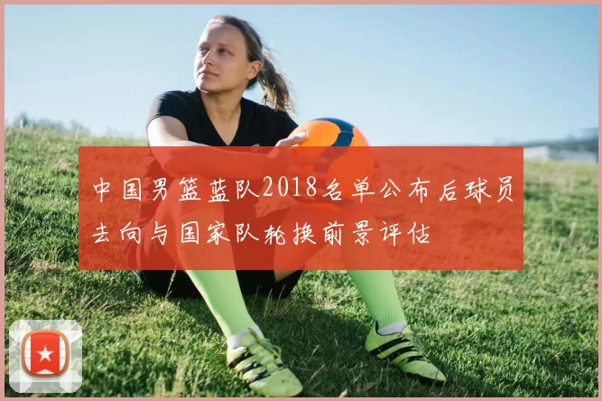 中国男篮蓝队2018名单公布后球员去向与国家队轮换前景评估