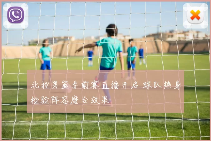 北控男篮季前赛直播开启 球队热身检验阵容磨合效果