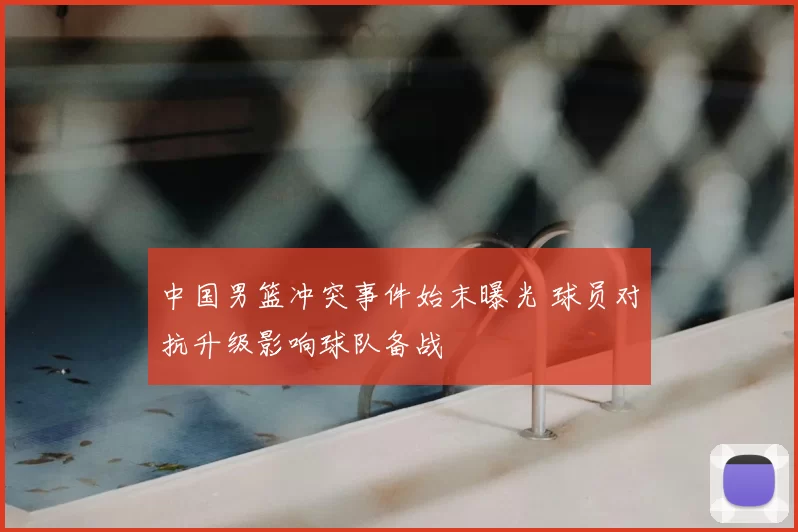 中国男篮冲突事件始末曝光 球员对抗升级影响球队备战