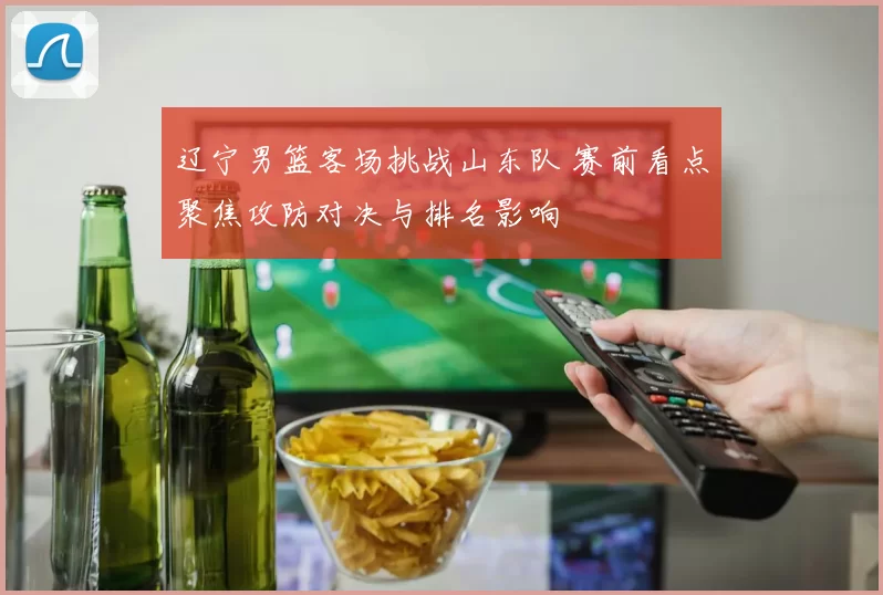 辽宁男篮客场挑战山东队 赛前看点聚焦攻防对决与排名影响