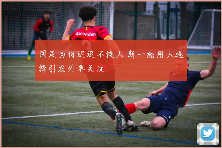 国足为何迟迟不换人 新一轮用人选择引发外界关注