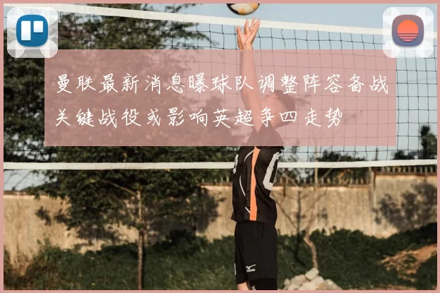 曼联最新消息曝球队调整阵容备战关键战役或影响英超争四走势