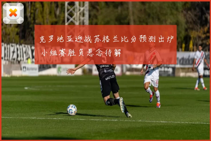 克罗地亚迎战苏格兰比分预测出炉 小组赛胜负悬念待解