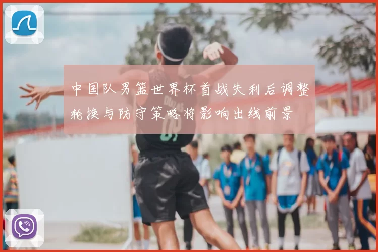 中国队男篮世界杯首战失利后调整轮换与防守策略将影响出线前景