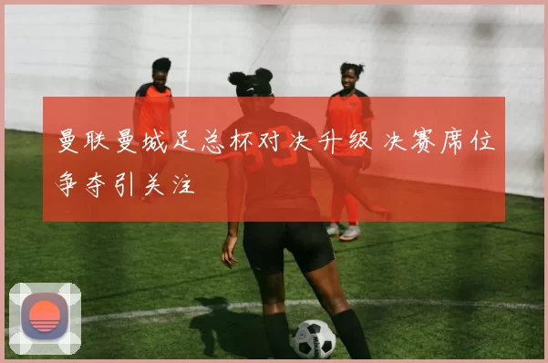 曼联曼城足总杯对决升级 决赛席位争夺引关注