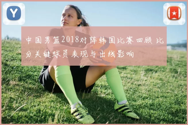 中国男篮2018对阵韩国比赛回顾 比分关键球员表现与出线影响