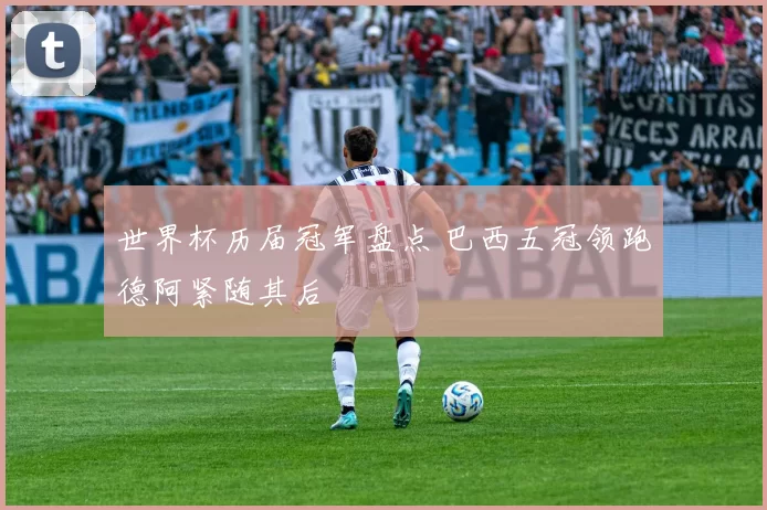 世界杯历届冠军盘点 巴西五冠领跑德阿紧随其后