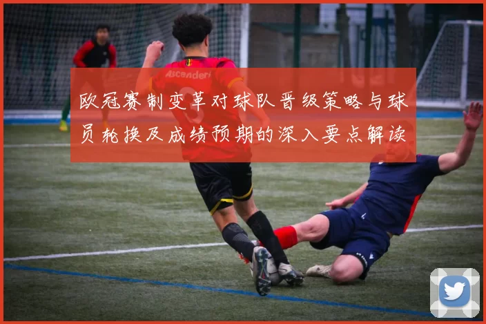欧冠赛制变革对球队晋级策略与球员轮换及成绩预期的深入要点解读