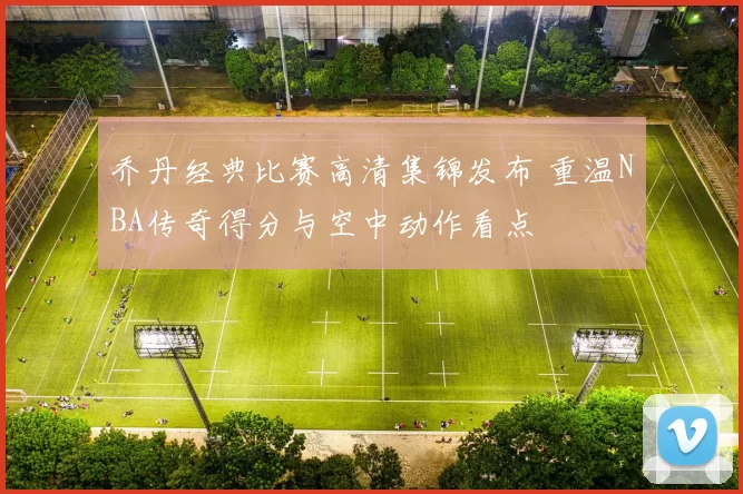 乔丹经典比赛高清集锦发布 重温NBA传奇得分与空中动作看点