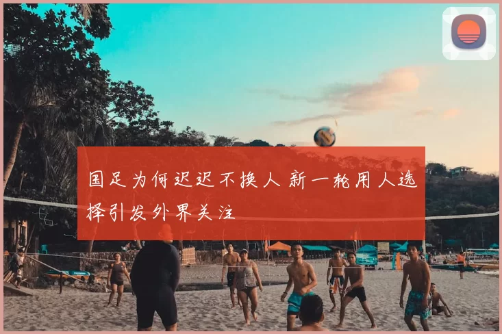 国足为何迟迟不换人 新一轮用人选择引发外界关注