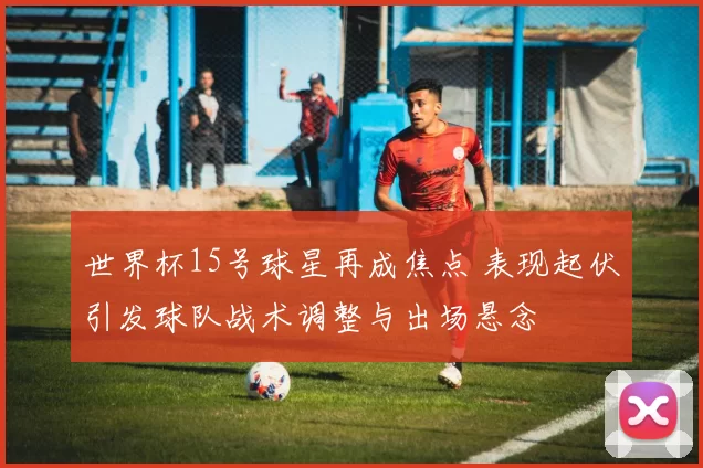世界杯15号球星再成焦点 表现起伏引发球队战术调整与出场悬念