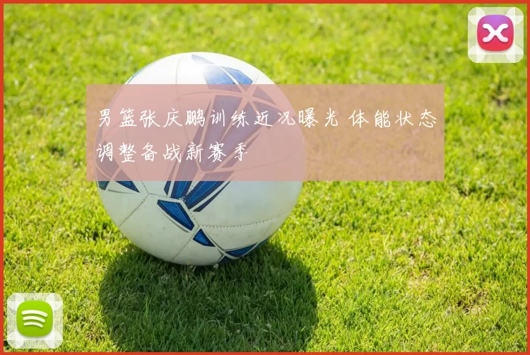男篮张庆鹏训练近况曝光 体能状态调整备战新赛季