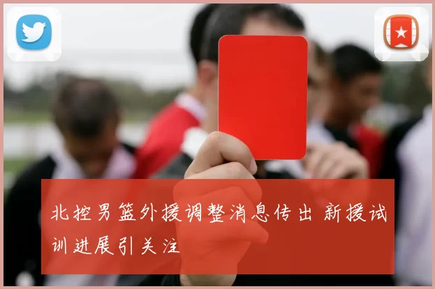 北控男篮外援调整消息传出 新援试训进展引关注