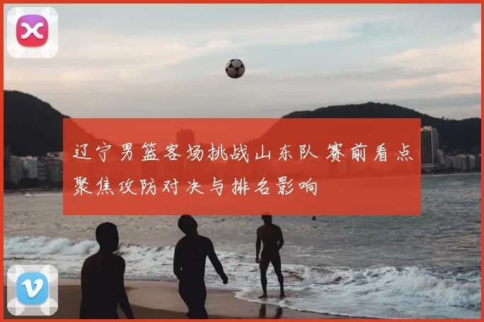 辽宁男篮客场挑战山东队 赛前看点聚焦攻防对决与排名影响