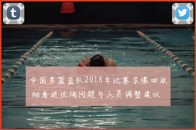 中国男篮蓝队2018年比赛录像回放 细看进攻端问题与人员调整建议
